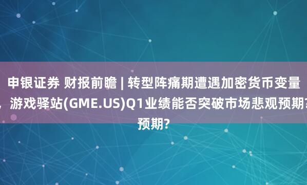 申银证券 财报前瞻 | 转型阵痛期遭遇加密货币变量，游戏驿站(GME.US)Q1业绩能否突破市场悲观预期?
