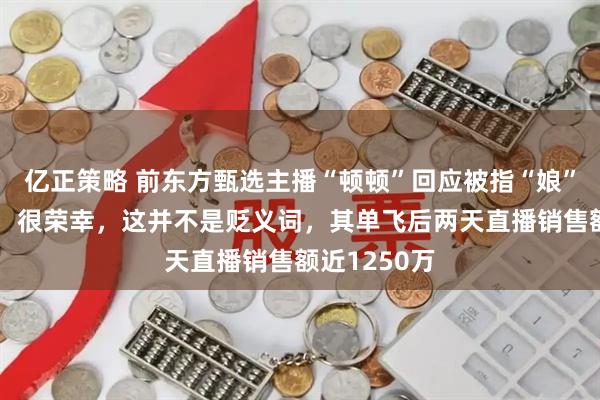 亿正策略 前东方甄选主播“顿顿”回应被指“娘”“女性化”：很荣幸，这并不是贬义词，其单飞后两天直播销售额近1250万