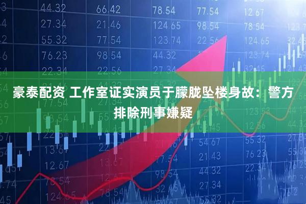 豪泰配资 工作室证实演员于朦胧坠楼身故：警方排除刑事嫌疑