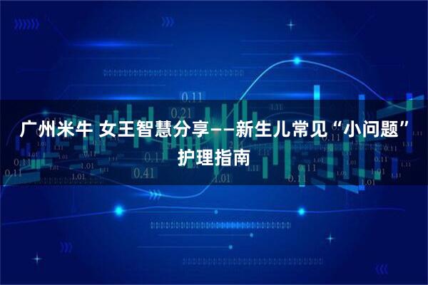 广州米牛 女王智慧分享——新生儿常见“小问题”护理指南